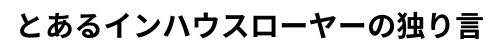 とあるインハウスローヤーの独り言
